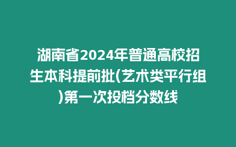 湖南省2024年普通高校招生本科提前批(藝術類平行組)第一次投檔分數線