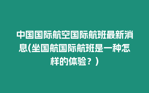 中國(guó)國(guó)際航空國(guó)際航班最新消息(坐國(guó)航國(guó)際航班是一種怎樣的體驗(yàn)？)