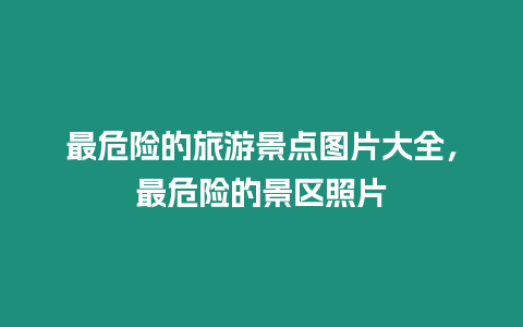 最危險的旅游景點圖片大全，最危險的景區照片