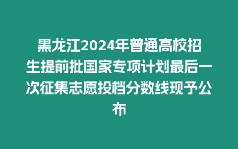 黑龍江2024年普通高校招生提前批國家專項計劃最后一次征集志愿投檔分數線現予公布