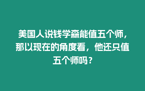 美國(guó)人說(shuō)錢學(xué)森能值五個(gè)師，那以現(xiàn)在的角度看，他還只值五個(gè)師嗎？