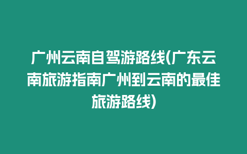 廣州云南自駕游路線(廣東云南旅游指南廣州到云南的最佳旅游路線)