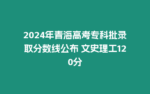 2024年青海高考專科批錄取分?jǐn)?shù)線公布 文史理工120分