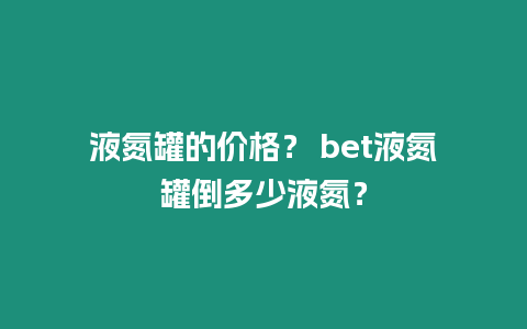 液氮罐的價(jià)格？ bet液氮罐倒多少液氮？