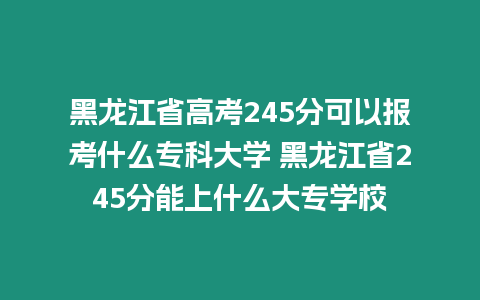 黑龍江省高考245分可以報考什么專科大學 黑龍江省245分能上什么大專學校