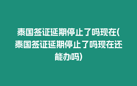 泰國簽證延期停止了嗎現在(泰國簽證延期停止了嗎現在還能辦嗎)