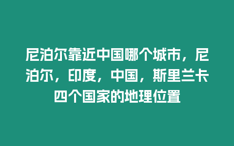 尼泊爾靠近中國哪個城市，尼泊爾，印度，中國，斯里蘭卡四個國家的地理位置