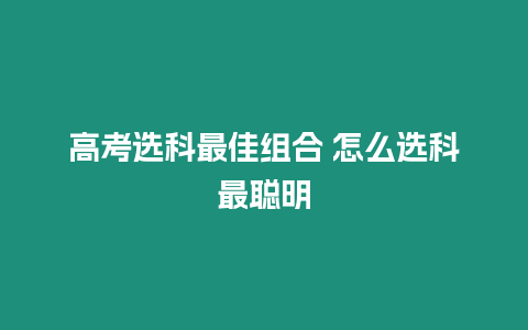 高考選科最佳組合 怎么選科最聰明