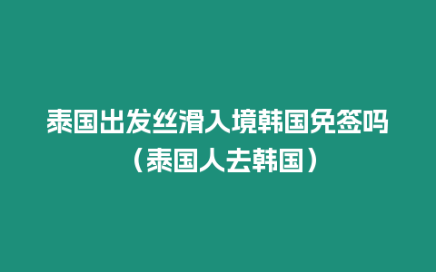 泰國出發絲滑入境韓國免簽嗎（泰國人去韓國）