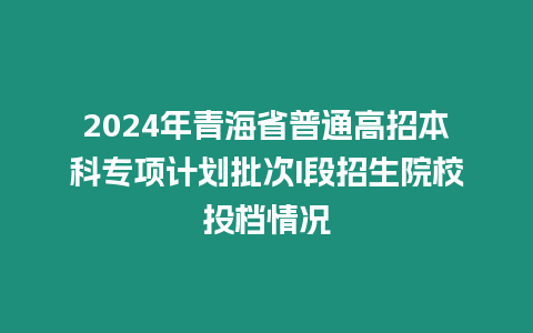 2024年青海省普通高招本科專項計劃批次I段招生院校投檔情況