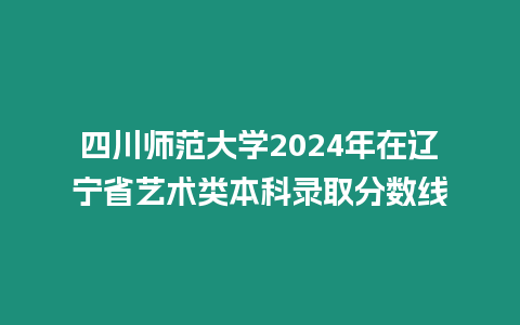 四川師范大學2024年在遼寧省藝術類本科錄取分數線