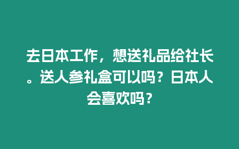 去日本工作，想送禮品給社長。送人參禮盒可以嗎？日本人會喜歡嗎？