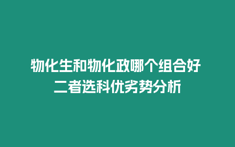 物化生和物化政哪個組合好 二者選科優劣勢分析