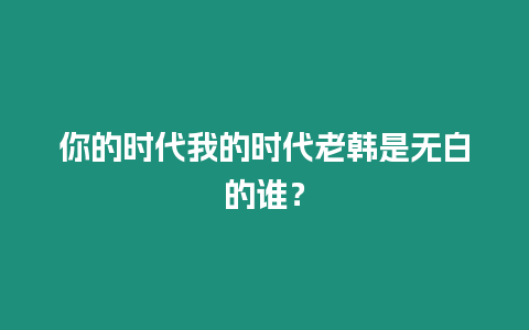 你的時代我的時代老韓是無白的誰？