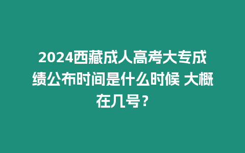 2024西藏成人高考大專成績公布時間是什么時候 大概在幾號？