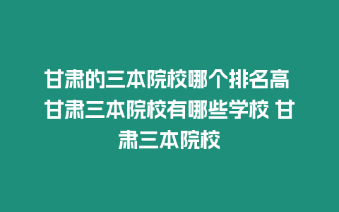 甘肅的三本院校哪個排名高 甘肅三本院校有哪些學校 甘肅三本院校