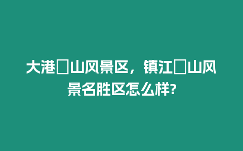 大港圌山風(fēng)景區(qū)，鎮(zhèn)江圌山風(fēng)景名勝區(qū)怎么樣?