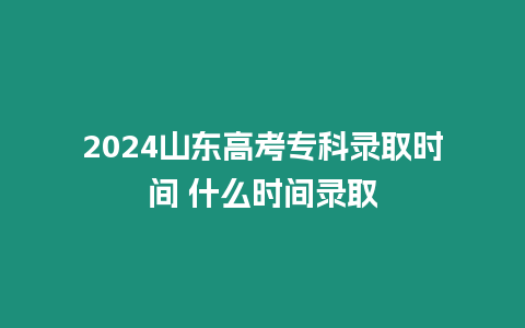 2024山東高考專(zhuān)科錄取時(shí)間 什么時(shí)間錄取