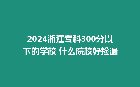 2024浙江專科300分以下的學校 什么院校好撿漏