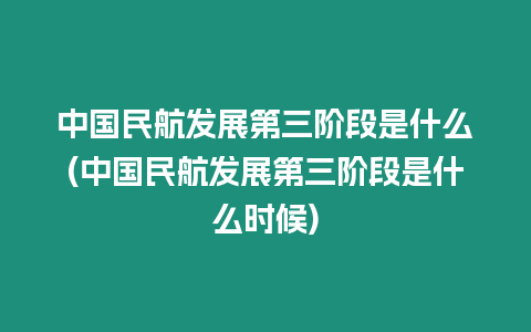 中國民航發展第三階段是什么(中國民航發展第三階段是什么時候)