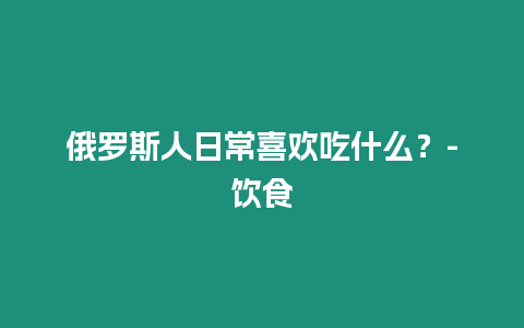 俄羅斯人日常喜歡吃什么？-飲食