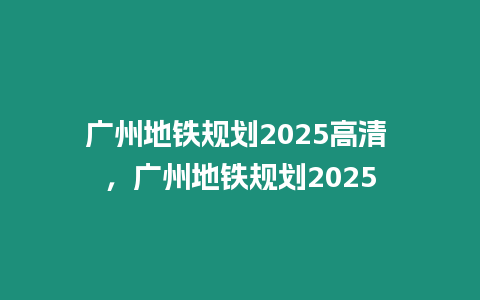 廣州地鐵規(guī)劃2025高清 ，廣州地鐵規(guī)劃2025