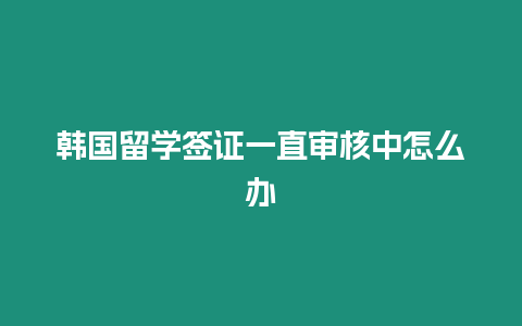 韓國留學簽證一直審核中怎么辦