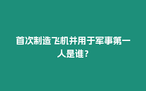 首次制造飛機并用于軍事第一人是誰？