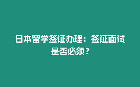 日本留學簽證辦理：簽證面試是否必須？