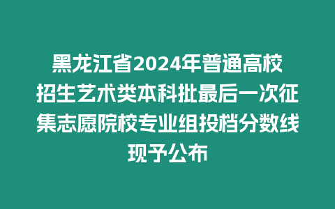 黑龍江省2024年普通高校招生藝術類本科批最后一次征集志愿院校專業組投檔分數線現予公布