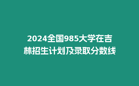 2024全國985大學在吉林招生計劃及錄取分數(shù)線