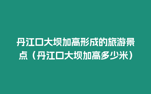 丹江口大壩加高形成的旅游景點（丹江口大壩加高多少米）