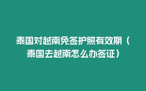 泰國對越南免簽護照有效期（泰國去越南怎么辦簽證）