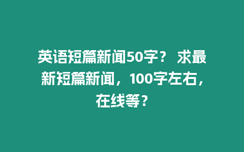 英語短篇新聞50字？ 求最新短篇新聞，100字左右，在線等？