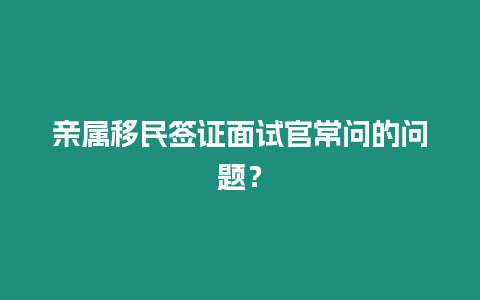 親屬移民簽證面試官常問的問題？