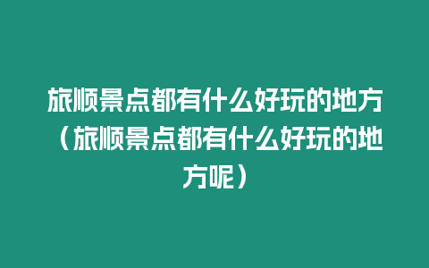 旅順景點都有什么好玩的地方（旅順景點都有什么好玩的地方呢）