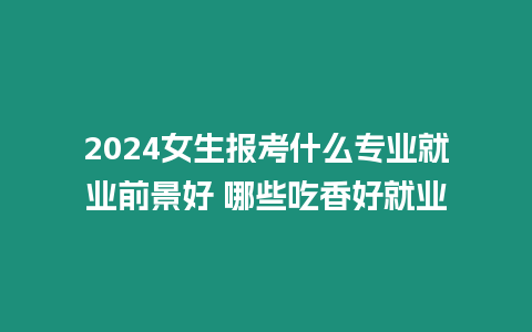 2024女生報考什么專業就業前景好 哪些吃香好就業