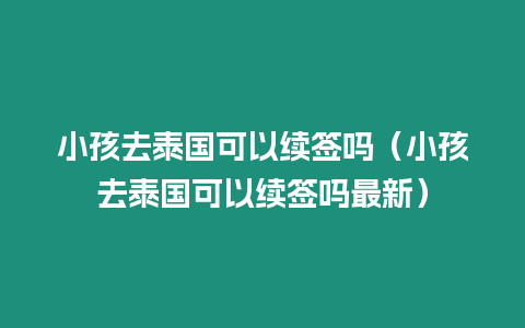 小孩去泰國(guó)可以續(xù)簽嗎（小孩去泰國(guó)可以續(xù)簽嗎最新）