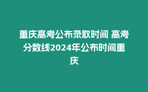 重慶高考公布錄取時(shí)間 高考分?jǐn)?shù)線2024年公布時(shí)間重慶