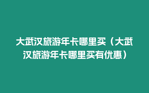 大武漢旅游年卡哪里買（大武漢旅游年卡哪里買有優惠）