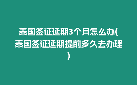 泰國簽證延期3個月怎么辦(泰國簽證延期提前多久去辦理)