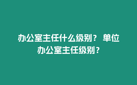 辦公室主任什么級別？ 單位辦公室主任級別？