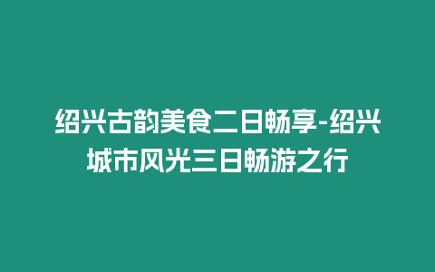 紹興古韻美食二日暢享-紹興城市風光三日暢游之行