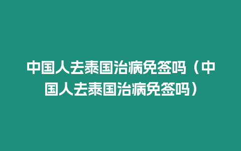 中國(guó)人去泰國(guó)治病免簽嗎（中國(guó)人去泰國(guó)治病免簽嗎）