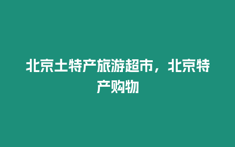 北京土特產(chǎn)旅游超市，北京特產(chǎn)購物