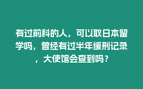 有過前科的人，可以取日本留學(xué)嗎，曾經(jīng)有過半年緩刑記錄，大使館會查到嗎？