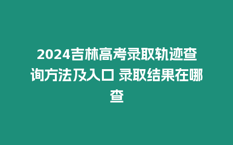 2024吉林高考錄取軌跡查詢方法及入口 錄取結(jié)果在哪查