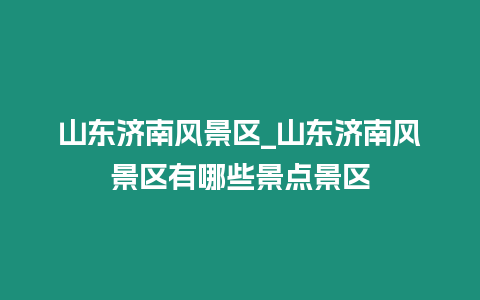 山東濟南風景區_山東濟南風景區有哪些景點景區