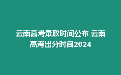 云南高考錄取時間公布 云南高考出分時間2024