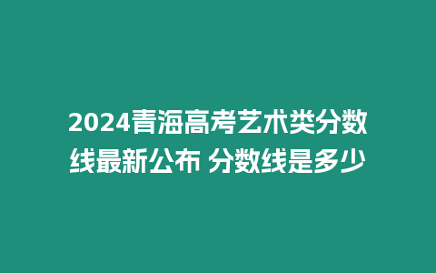 2024青海高考藝術類分數線最新公布 分數線是多少